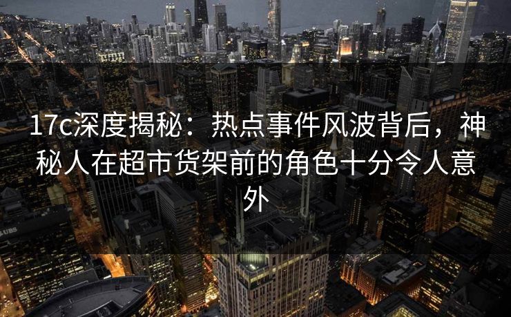 17c深度揭秘：热点事件风波背后，神秘人在超市货架前的角色十分令人意外