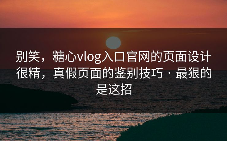 别笑，糖心vlog入口官网的页面设计很精，真假页面的鉴别技巧 · 最狠的是这招