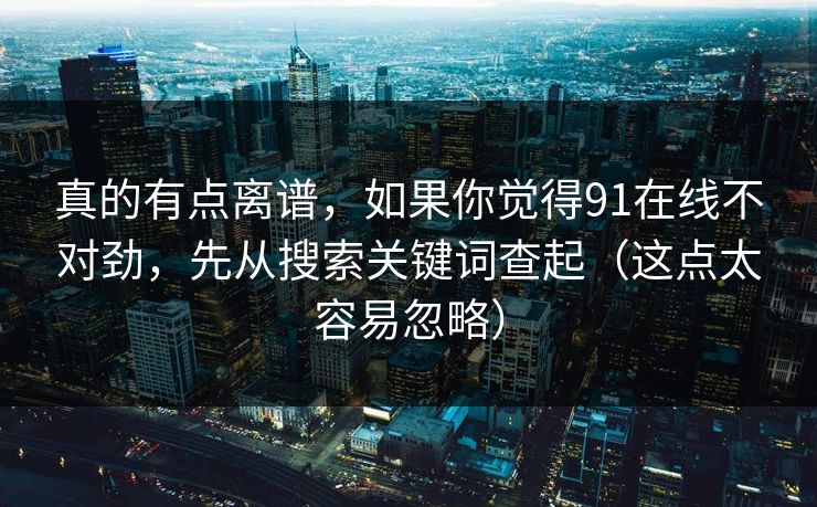 真的有点离谱，如果你觉得91在线不对劲，先从搜索关键词查起（这点太容易忽略）