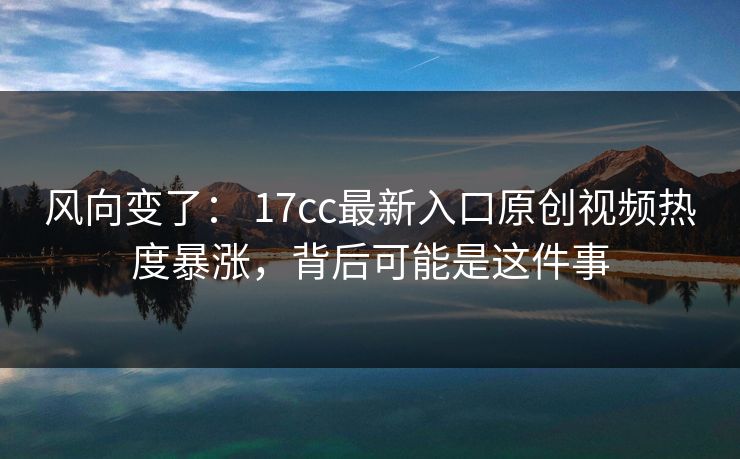 风向变了: 17cc最新入口原创视频热度暴涨,背后可能是这件事 风向变了: 17cc最新入口原创视频热度暴涨,背后可能是这件事