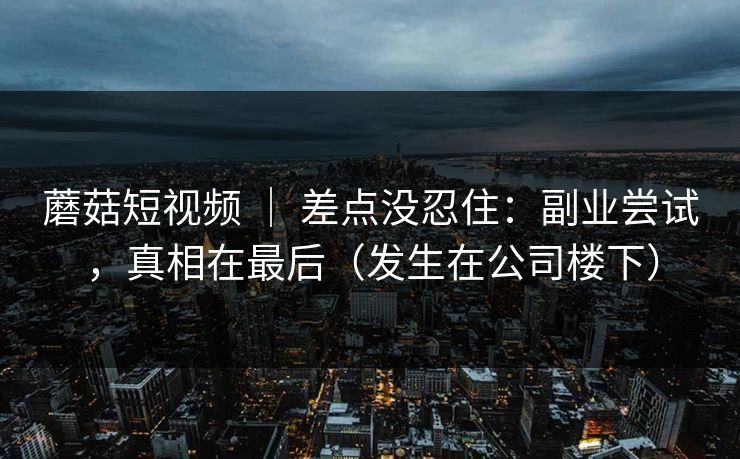 蘑菇短视频 ｜ 差点没忍住：副业尝试，真相在最后（发生在公司楼下）