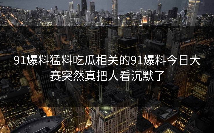 91爆料猛料吃瓜相关的91爆料今日大赛突然真把人看沉默了