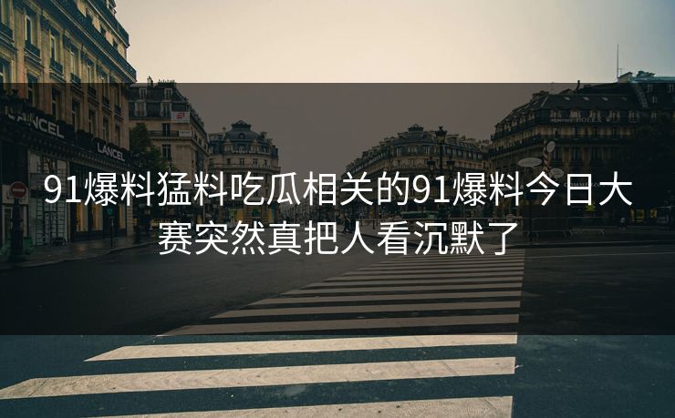 91爆料猛料吃瓜相关的91爆料今日大赛突然真把人看沉默了