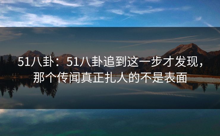 51八卦：51八卦追到这一步才发现，那个传闻真正扎人的不是表面