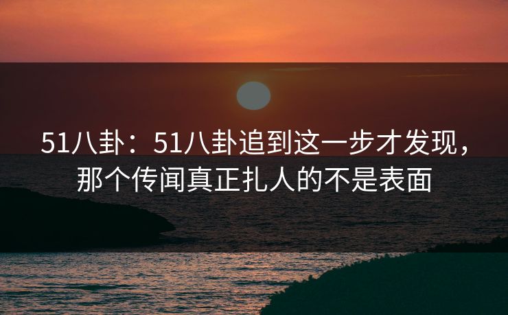 51八卦：51八卦追到这一步才发现，那个传闻真正扎人的不是表面