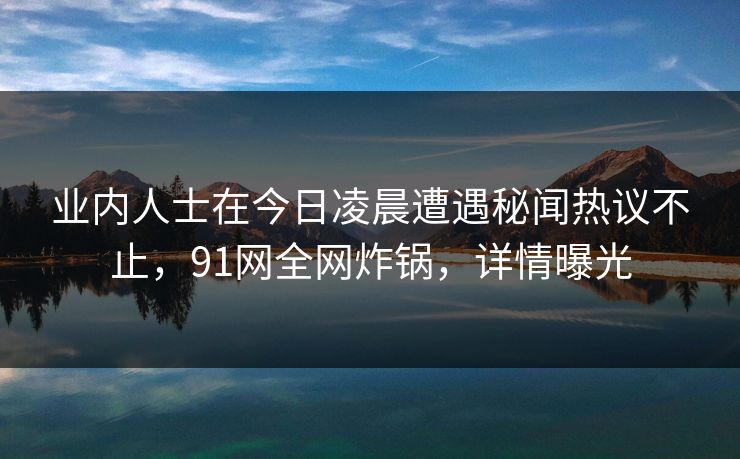 业内人士在今日凌晨遭遇秘闻热议不止，91网全网炸锅，详情曝光
