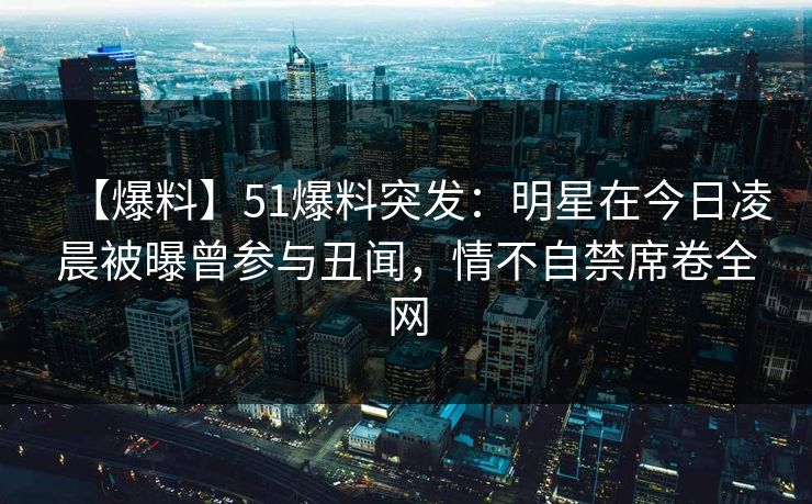 【爆料】51爆料突发:明星在今日凌晨被曝曾参与丑闻,情不自禁席卷全网 【爆料】51爆料突发:明星在今日凌晨被曝曾参与丑闻,情不自禁席卷全网