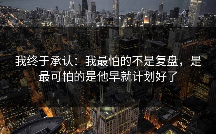 我终于承认：我最怕的不是复盘，是最可怕的是他早就计划好了