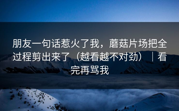 朋友一句话惹火了我,蘑菇片场把全过程剪出来了(越看越不对劲)|看完再骂我 朋友一句话惹火了我,蘑菇片场把全过程剪出来了(越看越不对劲)|看完再骂我
