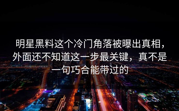 明星黑料这个冷门角落被曝出真相,外面还不知道这一步最关键,真不是一句巧合能带过的 明星黑料这个冷门角落被曝出真相,外面还不知道这一步最关键,真不是一句巧合能带过的