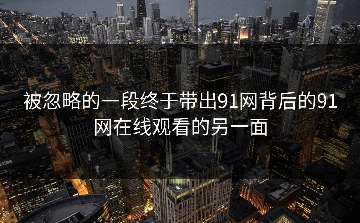 被忽略的一段终于带出91网背后的91网在线观看的另一面 被忽略的一段终于带出91网背后的91网在线观看的另一面