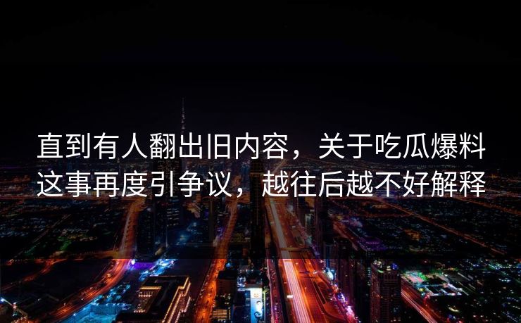直到有人翻出旧内容,关于吃瓜爆料这事再度引争议,越往后越不好解释 直到有人翻出旧内容,关于吃瓜爆料这事再度引争议,越往后越不好解释