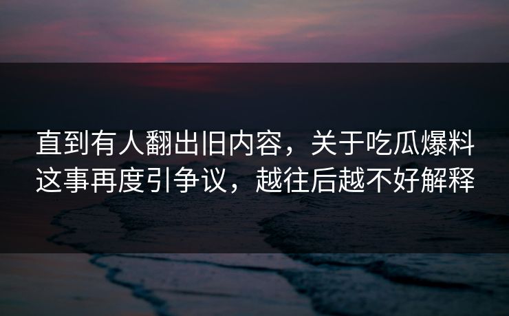 直到有人翻出旧内容,关于吃瓜爆料这事再度引争议,越往后越不好解释 直到有人翻出旧内容,关于吃瓜爆料这事再度引争议,越往后越不好解释